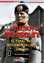 MATAR A MUSSOLINI. EL FINAL DEL FASCISMO ITALIANO ABRIL 1945